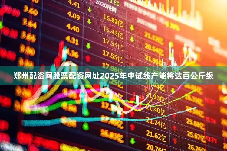 郑州配资网股票配资网址2025年中试线产能将达百公斤级