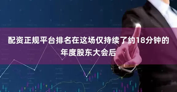 配资正规平台排名在这场仅持续了约18分钟的年度股东大会后
