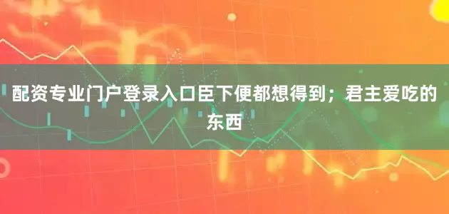 配资专业门户登录入口臣下便都想得到；君主爱吃的东西
