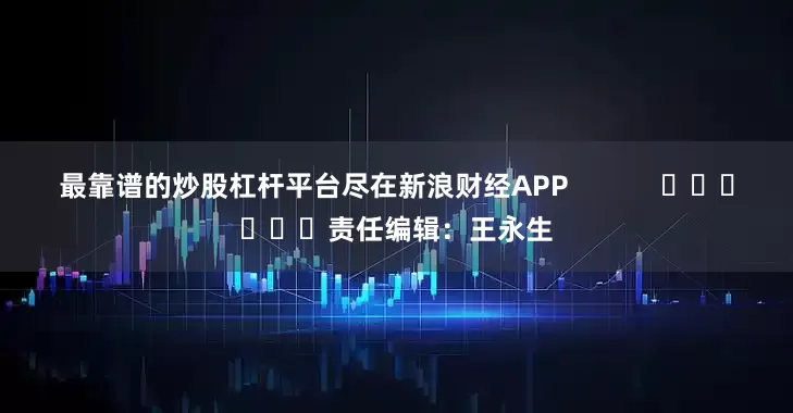 最靠谱的炒股杠杆平台尽在新浪财经APP            						责任编辑：王永生