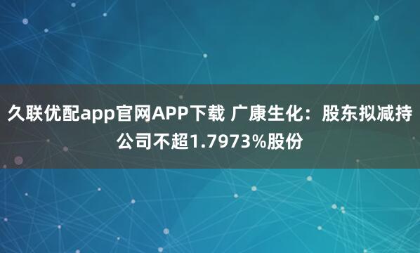 久联优配app官网APP下载 广康生化：股东拟减持公司不超1.7973%股份