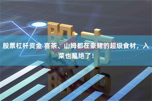 股票杠杆资金 喜茶、山姆都在豪赌的超级食材，入菜也是绝了！