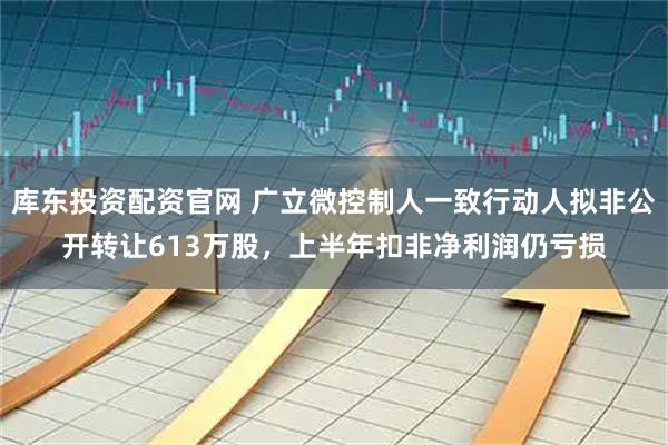 库东投资配资官网 广立微控制人一致行动人拟非公开转让613万股，上半年扣非净利润仍亏损