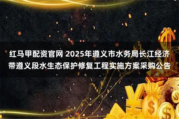 红马甲配资官网 2025年遵义市水务局长江经济带遵义段水生态保护修复工程实施方案采购公告