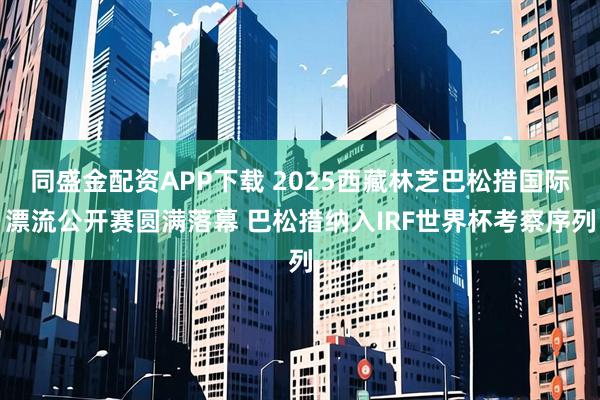 同盛金配资APP下载 2025西藏林芝巴松措国际漂流公开赛圆满落幕 巴松措纳入IRF世界杯考察序列