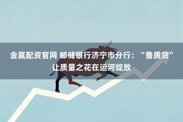 金赢配资官网 邮储银行济宁市分行：“鲁质贷”让质量之花在运河绽放
