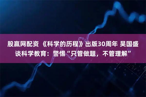 股赢网配资 《科学的历程》出版30周年 吴国盛谈科学教育：警惕“只管做题，不管理解”
