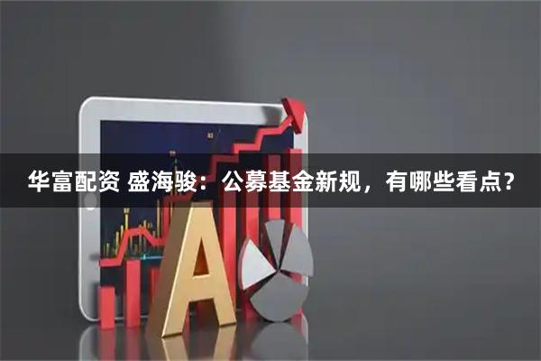 华富配资 盛海骏：公募基金新规，有哪些看点？
