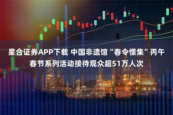 星合证券APP下载 中国非遗馆“春令憬集”丙午春节系列活动接待观众超51万人次
