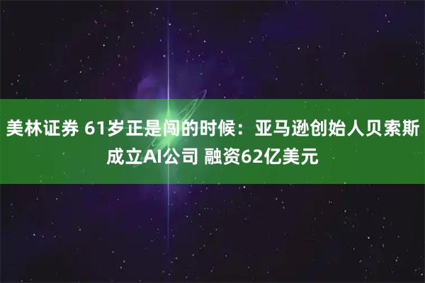 美林证券 61岁正是闯的时候:亚马逊创始人贝索斯成立AI公司 融资62亿美元