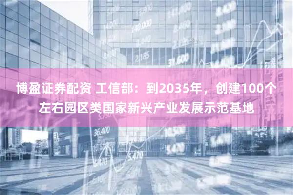 博盈证券配资 工信部：到2035年，创建100个左右园区类国家新兴产业发展示范基地