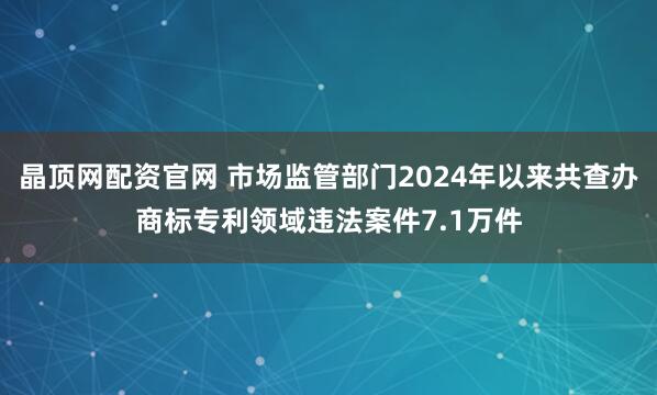 晶顶网配资官网 市场监管部门2024年以来共查办商标专利领域违法案件7.1万件