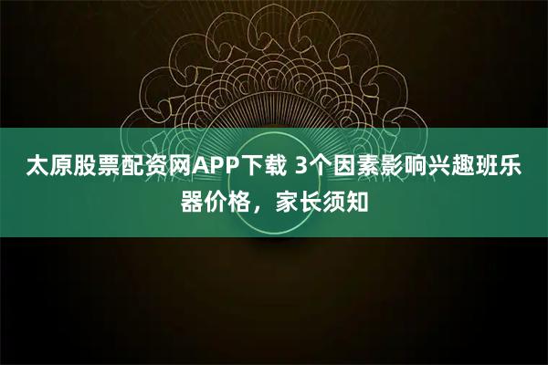 太原股票配资网APP下载 3个因素影响兴趣班乐器价格，家长须知