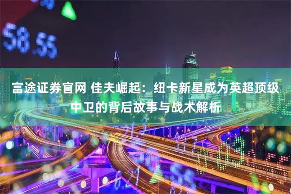 富途证券官网 佳夫崛起：纽卡新星成为英超顶级中卫的背后故事与战术解析