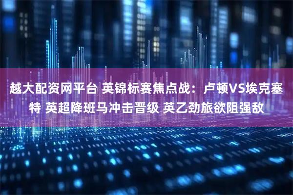 越大配资网平台 英锦标赛焦点战:卢顿VS埃克塞特 英超降班马冲击晋级 英乙劲旅欲阻强敌