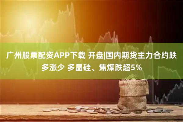 广州股票配资APP下载 开盘|国内期货主力合约跌多涨少 多晶硅、焦煤跌超5%