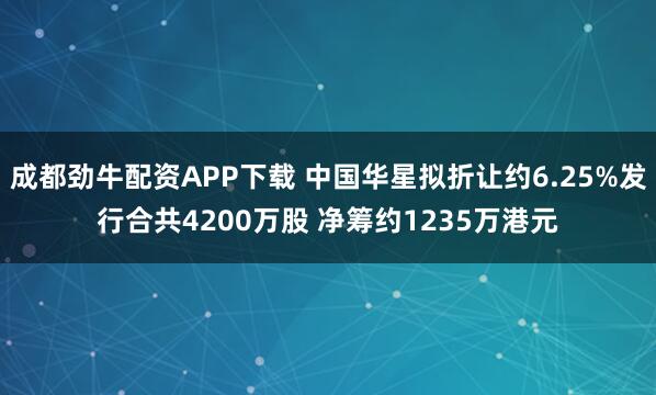 成都劲牛配资APP下载 中国华星拟折让约6.25%发行合共4200万股 净筹约1235万港元