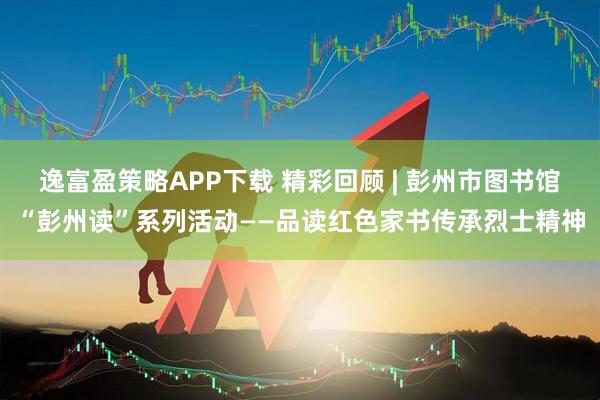逸富盈策略APP下载 精彩回顾 | 彭州市图书馆“彭州读”系列活动——品读红色家书传承烈士精神