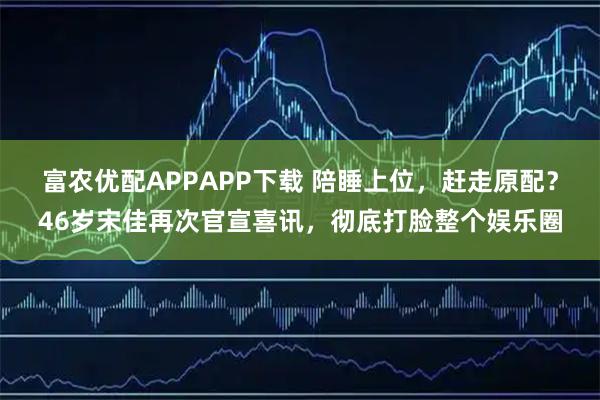 富农优配APPAPP下载 陪睡上位，赶走原配？46岁宋佳再次官宣喜讯，彻底打脸整个娱乐圈