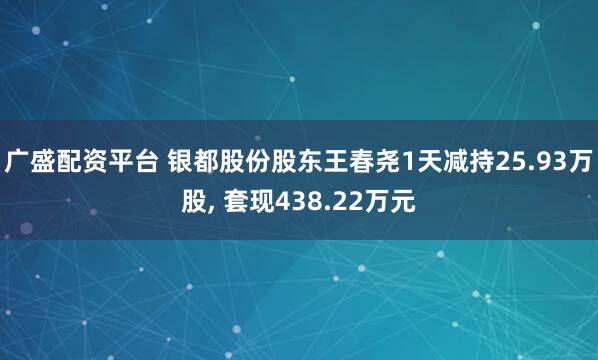 广盛配资平台 银都股份股东王春尧1天减持25.93万股, 套现438.22万元