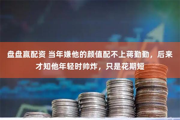 盘盘赢配资 当年嫌他的颜值配不上蒋勤勤，后来才知他年轻时帅炸，只是花期短