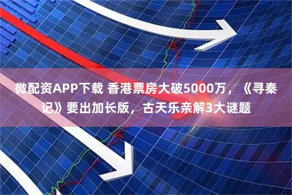 微配资APP下载 香港票房大破5000万，《寻秦记》要出加长版，古天乐亲解3大谜题