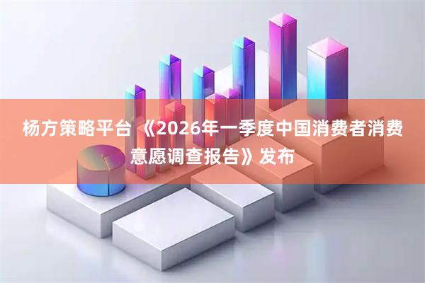 杨方策略平台 《2026年一季度中国消费者消费意愿调查报告》发布