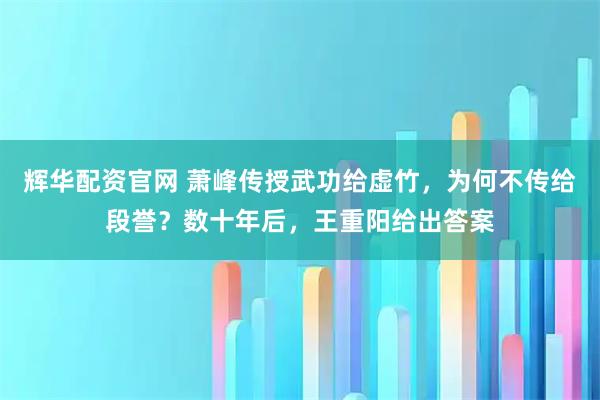 辉华配资官网 萧峰传授武功给虚竹，为何不传给段誉？数十年后，王重阳给出答案
