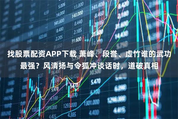 找股票配资APP下载 萧峰、段誉、虚竹谁的武功最强？风清扬与令狐冲谈话时，道破真相