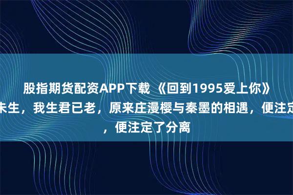股指期货配资APP下载 《回到1995爱上你》君生我未生，我生君已老，原来庄漫樱与秦墨的相遇，便注定了分离