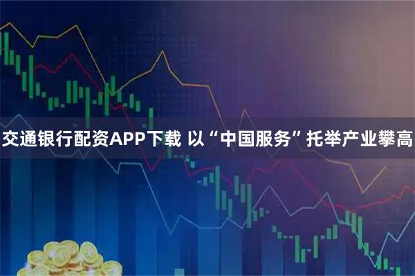 交通银行配资APP下载 以“中国服务”托举产业攀高