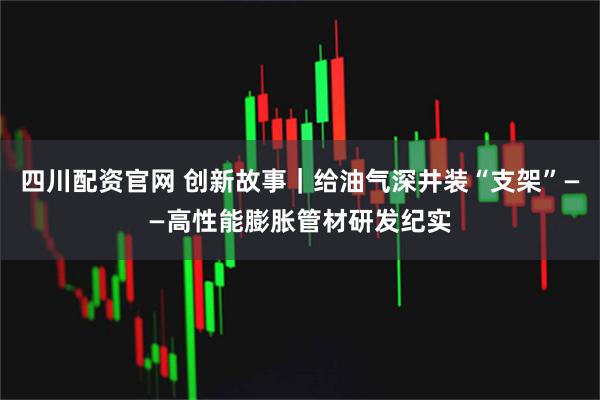 四川配资官网 创新故事｜给油气深井装“支架”——高性能膨胀管材研发纪实