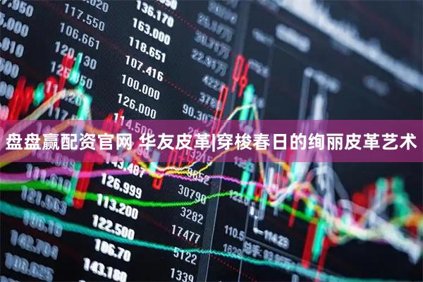 盘盘赢配资官网 华友皮革|穿梭春日的绚丽皮革艺术