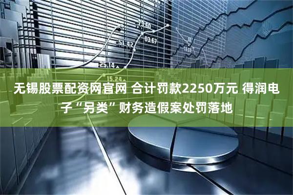 无锡股票配资网官网 合计罚款2250万元 得润电子“另类”财务造假案处罚落地