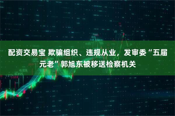 配资交易宝 欺骗组织、违规从业，发审委“五届元老”郭旭东被移送检察机关