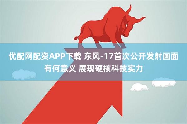 优配网配资APP下载 东风-17首次公开发射画面有何意义 展现硬核科技实力