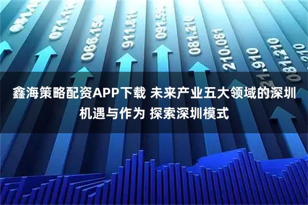 鑫海策略配资APP下载 未来产业五大领域的深圳机遇与作为 探索深圳模式