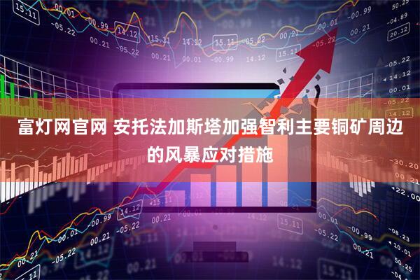 富灯网官网 安托法加斯塔加强智利主要铜矿周边的风暴应对措施