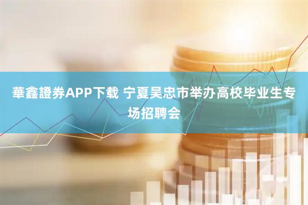 華鑫證券APP下载 宁夏吴忠市举办高校毕业生专场招聘会
