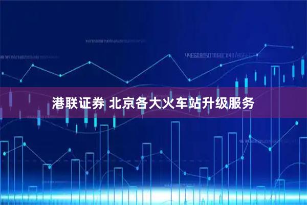 港联证券 北京各大火车站升级服务