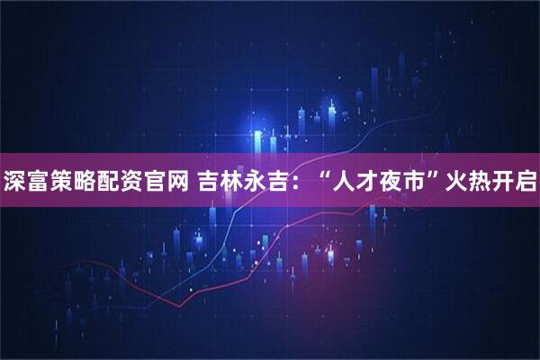 深富策略配资官网 吉林永吉：“人才夜市”火热开启
