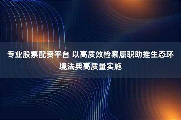 专业股票配资平台 以高质效检察履职助推生态环境法典高质量实施
