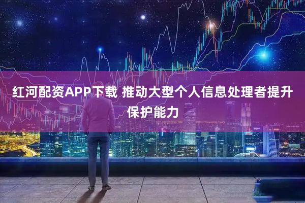 红河配资APP下载 推动大型个人信息处理者提升保护能力