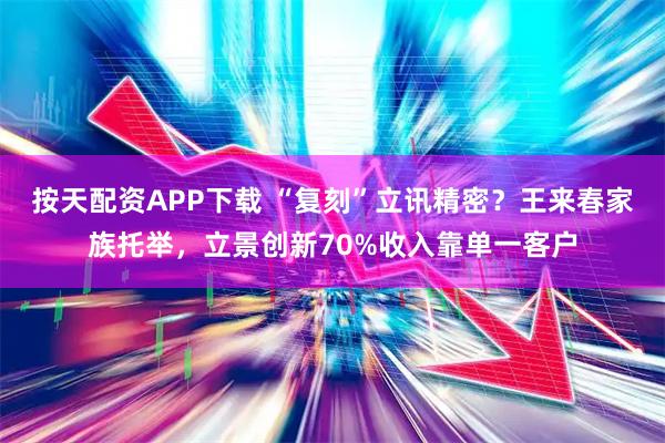 按天配资APP下载 “复刻”立讯精密？王来春家族托举，立景创新70%收入靠单一客户