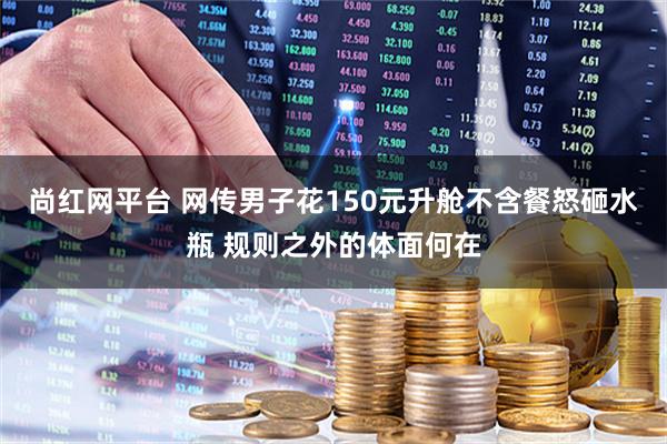 尚红网平台 网传男子花150元升舱不含餐怒砸水瓶 规则之外的体面何在