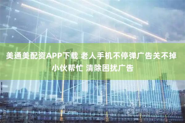 美通美配资APP下载 老人手机不停弹广告关不掉 小伙帮忙 清除困扰广告